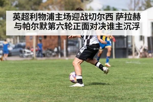 英超利物浦主场迎战切尔西 萨拉赫与帕尔默第六轮正面对决谁主沉浮