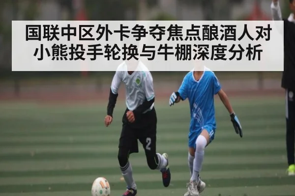 国联中区外卡争夺焦点酿酒人对小熊投手轮换与牛棚深度分析