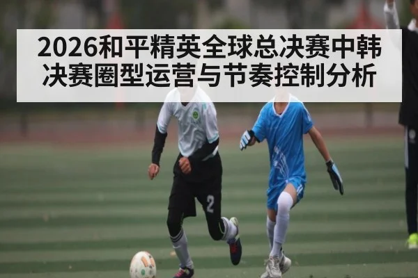 2026和平精英全球总决赛中韩决赛圈型运营与节奏控制分析
