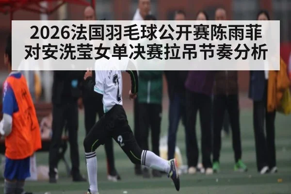 2026法国羽毛球公开赛陈雨菲对安洗莹女单决赛拉吊节奏分析