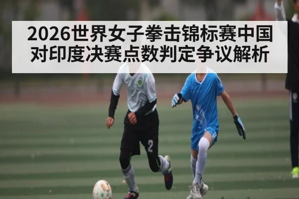 2026世界女子拳击锦标赛中国对印度决赛点数判定争议解析